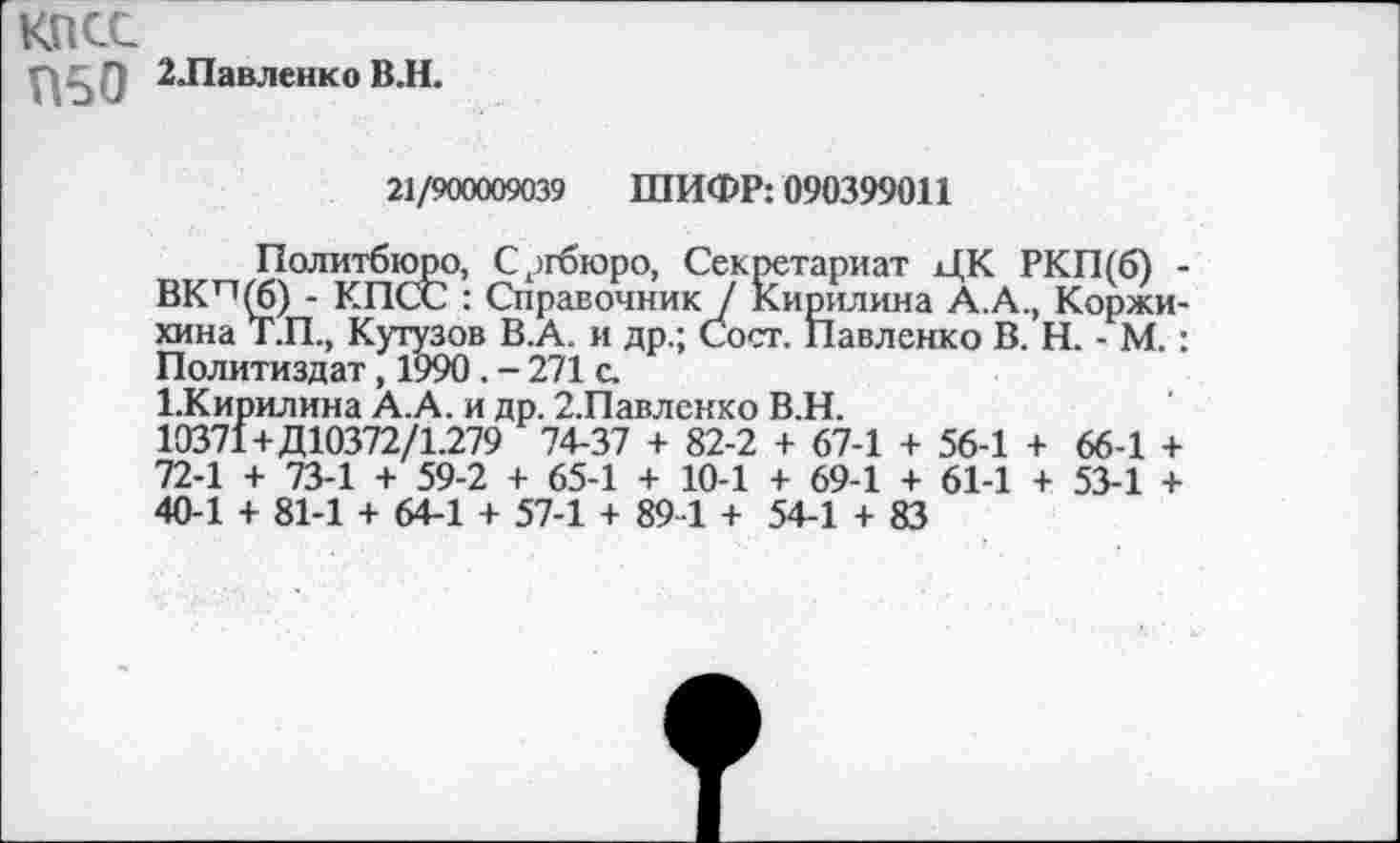 ﻿КПСС
2Лавленко В.Н.
21/900009039 ШИФР: 090399011
Политбюро, Сргбюро, Секретариат ЦК РКП(б) -ВКп^б) - КПСС : Справочник / Кирилина А.А., Коржи-хина Т.П., Кутузов В.А. и др.; Сост. Павленко В. Н. - М. : Политиздат, 1990 . - 271 с.
1.Кирилина А.А. и др. 2.Павленко В.Н.
10371+Д10372/1.279 74-37 + 82-2 + 67-1 + 56-1 + 66-1 + 72-1 + 73-1 + 59-2 + 65-1 + 10-1 + 69-1 + 61-1 + 53-1 + 40-1 + 81-1 + 64-1 + 57-1 + 89 1 + 54-1 + 83